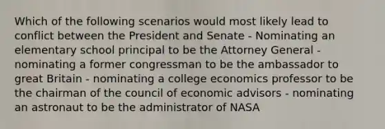 Which of the following scenarios would most likely lead to conflict between the President and Senate - Nominating an elementary school principal to be the Attorney General - nominating a former congressman to be the ambassador to great Britain - nominating a college economics professor to be the chairman of the council of economic advisors - nominating an astronaut to be the administrator of NASA