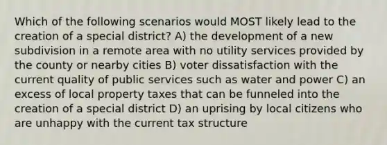 Which of the following scenarios would MOST likely lead to the creation of a special district? A) the development of a new subdivision in a remote area with no utility services provided by the county or nearby cities B) voter dissatisfaction with the current quality of public services such as water and power C) an excess of local property taxes that can be funneled into the creation of a special district D) an uprising by local citizens who are unhappy with the current tax structure