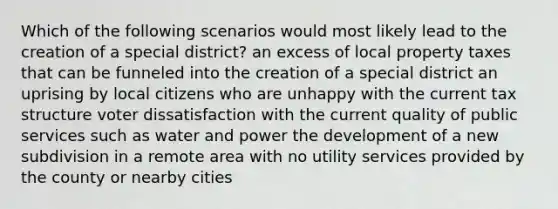 Which of the following scenarios would most likely lead to the creation of a special district? an excess of local property taxes that can be funneled into the creation of a special district an uprising by local citizens who are unhappy with the current tax structure voter dissatisfaction with the current quality of public services such as water and power the development of a new subdivision in a remote area with no utility services provided by the county or nearby cities