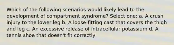 Which of the following scenarios would likely lead to the development of compartment syndrome? Select one: a. A crush injury to the lower leg b. A loose-fitting cast that covers the thigh and leg c. An excessive release of intracellular potassium d. A tennis shoe that doesn't fit correctly