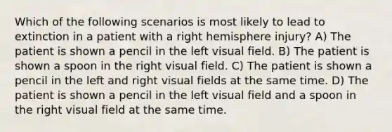 Which of the following scenarios is most likely to lead to extinction in a patient with a right hemisphere injury? A) The patient is shown a pencil in the left visual field. B) The patient is shown a spoon in the right visual field. C) The patient is shown a pencil in the left and right visual fields at the same time. D) The patient is shown a pencil in the left visual field and a spoon in the right visual field at the same time.