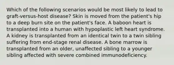 Which of the following scenarios would be most likely to lead to graft-versus-host disease? Skin is moved from the patient's hip to a deep burn site on the patient's face. A baboon heart is transplanted into a human with hypoplastic left heart syndrome. A kidney is transplanted from an identical twin to a twin sibling suffering from end-stage renal disease. A bone marrow is transplanted from an older, unaffected sibling to a younger sibling affected with severe combined immunodeficiency.