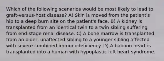 Which of the following scenarios would be most likely to lead to graft-versus-host disease? A) Skin is moved from the patient's hip to a deep burn site on the patient's face. B) A kidney is transplanted from an identical twin to a twin sibling suffering from end-stage renal disease. C) A bone marrow is transplanted from an older, unaffected sibling to a younger sibling affected with severe combined immunodeficiency. D) A baboon heart is transplanted into a human with hypoplastic left heart syndrome.