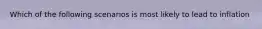 Which of the following scenarios is most likely to lead to inflation