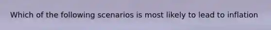 Which of the following scenarios is most likely to lead to inflation