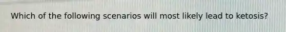 Which of the following scenarios will most likely lead to ketosis?