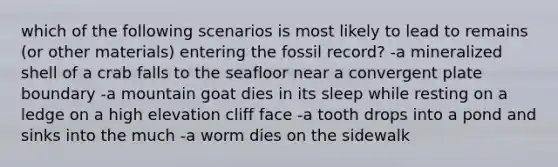 which of the following scenarios is most likely to lead to remains (or other materials) entering the fossil record? -a mineralized shell of a crab falls to the seafloor near a convergent plate boundary -a mountain goat dies in its sleep while resting on a ledge on a high elevation cliff face -a tooth drops into a pond and sinks into the much -a worm dies on the sidewalk