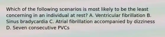 Which of the following scenarios is most likely to be the least concerning in an individual at rest? A. Ventricular fibrillation B. Sinus bradycardia C. Atrial fibrillation accompanied by dizziness D. Seven consecutive PVCs