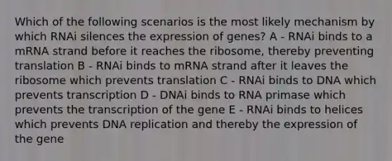 Which of the following scenarios is the most likely mechanism by which RNAi silences the expression of genes? A - RNAi binds to a mRNA strand before it reaches the ribosome, thereby preventing translation B - RNAi binds to mRNA strand after it leaves the ribosome which prevents translation C - RNAi binds to DNA which prevents transcription D - DNAi binds to RNA primase which prevents the transcription of the gene E - RNAi binds to helices which prevents DNA replication and thereby the expression of the gene