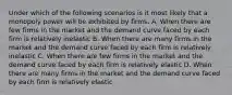 Under which of the following scenarios is it most likely that a monopoly power will be exhibited by firms. A. When there are few firms in the market and the demand curve faced by each firm is relatively inelastic B. When there are many firms in the market and the demand curve faced by each firm is relatively inelastic C. When there are few firms in the market and the demand curve faced by each firm is relatively elastic D. When there are many firms in the market and the demand curve faced by each firm is relatively elastic