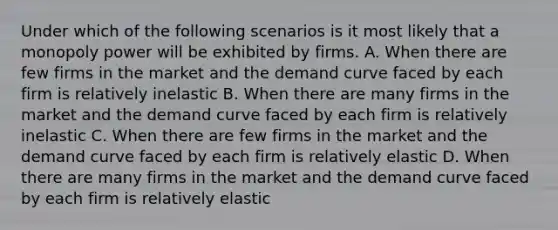 Under which of the following scenarios is it most likely that a monopoly power will be exhibited by firms. A. When there are few firms in the market and the demand curve faced by each firm is relatively inelastic B. When there are many firms in the market and the demand curve faced by each firm is relatively inelastic C. When there are few firms in the market and the demand curve faced by each firm is relatively elastic D. When there are many firms in the market and the demand curve faced by each firm is relatively elastic