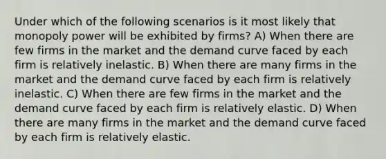 Under which of the following scenarios is it most likely that monopoly power will be exhibited by firms? A) When there are few firms in the market and the demand curve faced by each firm is relatively inelastic. B) When there are many firms in the market and the demand curve faced by each firm is relatively inelastic. C) When there are few firms in the market and the demand curve faced by each firm is relatively elastic. D) When there are many firms in the market and the demand curve faced by each firm is relatively elastic.