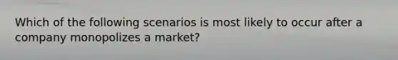 Which of the following scenarios is most likely to occur after a company monopolizes a market?