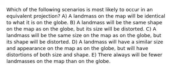 Which of the following scenarios is most likely to occur in an equivalent projection? A) A landmass on the map will be identical to what it is on the globe. B) A landmass will be the same shape on the map as on the globe, but its size will be distorted. C) A landmass will be the same size on the map as on the globe, but its shape will be distorted. D) A landmass will have a similar size and appearance on the map as on the globe, but will have distortions of both size and shape. E) There always will be fewer landmasses on the map than on the globe.