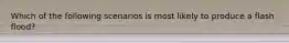 Which of the following scenarios is most likely to produce a flash flood?