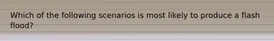 Which of the following scenarios is most likely to produce a flash flood?