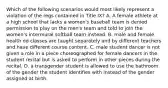 Which of the following scenarios would most likely represent a violation of the regs contained in Title IX? A. A female athlete at a high school that lacks a women's baseball team is denied permission to play on the men's team and told to join the women's intermural softball team instead. B. male and female health ed classes are taught separately and by different teachers and have different course content. C. male student dancer is not given a role in a piece choreographed for female dancers in the student recital but is asked to perform in other pieces during the recital. D. a transgender student is allowed to use the bathroom of the gender the student identifies with instead of the gender assigned at birth.