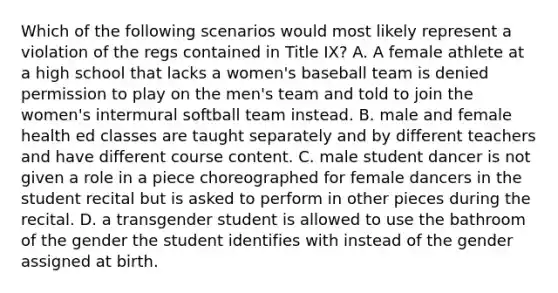 Which of the following scenarios would most likely represent a violation of the regs contained in Title IX? A. A female athlete at a high school that lacks a women's baseball team is denied permission to play on the men's team and told to join the women's intermural softball team instead. B. male and female health ed classes are taught separately and by different teachers and have different course content. C. male student dancer is not given a role in a piece choreographed for female dancers in the student recital but is asked to perform in other pieces during the recital. D. a transgender student is allowed to use the bathroom of the gender the student identifies with instead of the gender assigned at birth.