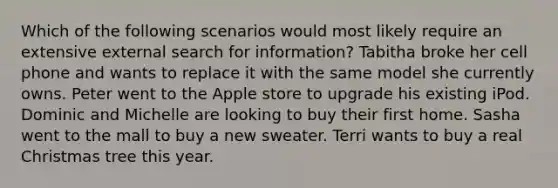 Which of the following scenarios would most likely require an extensive external search for information? Tabitha broke her cell phone and wants to replace it with the same model she currently owns. Peter went to the Apple store to upgrade his existing iPod. Dominic and Michelle are looking to buy their first home. Sasha went to the mall to buy a new sweater. Terri wants to buy a real Christmas tree this year.