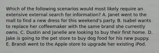 Which of the following scenarios would most likely require an extensive external search for information? A. Janet went to the mall to find a new dress for this weekend's party. B. Isabel wants to replace her coffeemaker with the same brand she currently owns. C. Dustin and Janelle are looking to buy their first home. D. Jake is going to the pet store to buy dog food for his new puppy. E. Brandi went to the Apple store to upgrade her existing iPod.