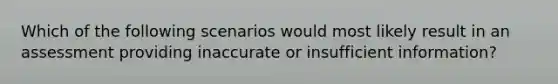 Which of the following scenarios would most likely result in an assessment providing inaccurate or insufficient information?