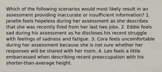 Which of the following scenarios would most likely result in an assessment providing inaccurate or insufficient information? 1. Janelle feels hopeless during her assessment as she describes that she was recently fired from her last two jobs. 2. Eddie feels sad during his assessment as he discloses his recent struggle with feelings of sadness and fatigue. 3. Cora feels uncomfortable during her assessment because she is not sure whether her responses will be shared with her mom. 4. Leo feels a little embarrassed when describing recent preoccupation with his shorter-than-average height.