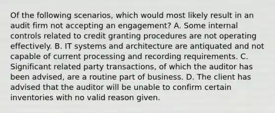 Of the following scenarios, which would most likely result in an audit firm not accepting an engagement? A. Some internal controls related to credit granting procedures are not operating effectively. B. IT systems and architecture are antiquated and not capable of current processing and recording requirements. C. Significant related party transactions, of which the auditor has been advised, are a routine part of business. D. The client has advised that the auditor will be unable to confirm certain inventories with no valid reason given.