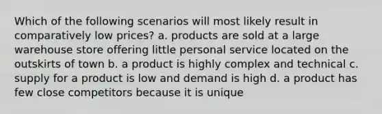 Which of the following scenarios will most likely result in comparatively low prices? a. products are sold at a large warehouse store offering little personal service located on the outskirts of town b. a product is highly complex and technical c. supply for a product is low and demand is high d. a product has few close competitors because it is unique