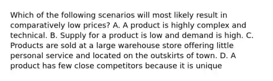 Which of the following scenarios will most likely result in comparatively low prices? A. A product is highly complex and technical. B. Supply for a product is low and demand is high. C. Products are sold at a large warehouse store offering little personal service and located on the outskirts of town. D. A product has few close competitors because it is unique