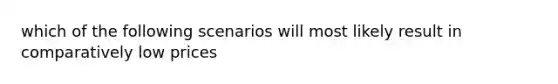 which of the following scenarios will most likely result in comparatively low prices