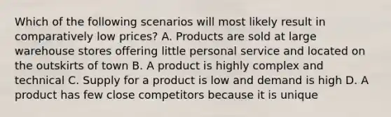 Which of the following scenarios will most likely result in comparatively low prices? A. Products are sold at large warehouse stores offering little personal service and located on the outskirts of town B. A product is highly complex and technical C. Supply for a product is low and demand is high D. A product has few close competitors because it is unique