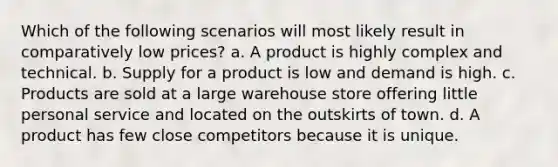 Which of the following scenarios will most likely result in comparatively low prices? a. A product is highly complex and technical. b. Supply for a product is low and demand is high. c. Products are sold at a large warehouse store offering little personal service and located on the outskirts of town. d. A product has few close competitors because it is unique.