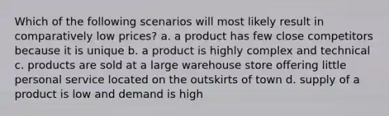 Which of the following scenarios will most likely result in comparatively low prices? a. a product has few close competitors because it is unique b. a product is highly complex and technical c. products are sold at a large warehouse store offering little personal service located on the outskirts of town d. supply of a product is low and demand is high