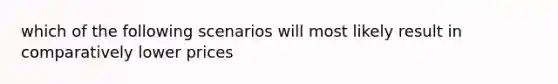 which of the following scenarios will most likely result in comparatively lower prices