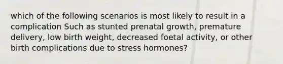 which of the following scenarios is most likely to result in a complication Such as stunted prenatal growth, premature delivery, low birth weight, decreased foetal activity, or other birth complications due to stress hormones?