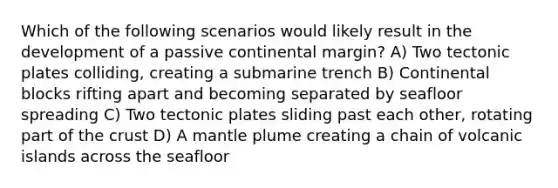 Which of the following scenarios would likely result in the development of a passive continental margin? A) Two tectonic plates colliding, creating a submarine trench B) Continental blocks rifting apart and becoming separated by seafloor spreading C) Two tectonic plates sliding past each other, rotating part of the crust D) A mantle plume creating a chain of volcanic islands across the seafloor