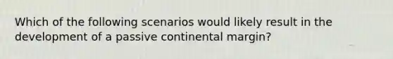 Which of the following scenarios would likely result in the development of a passive continental margin?