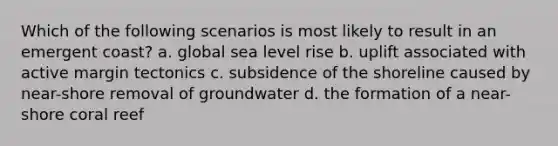 Which of the following scenarios is most likely to result in an emergent coast? a. global sea level rise b. uplift associated with active margin tectonics c. subsidence of the shoreline caused by near-shore removal of groundwater d. the formation of a near-shore coral reef