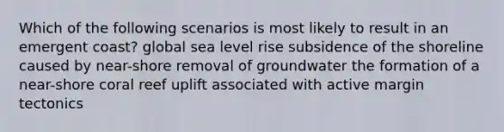 Which of the following scenarios is most likely to result in an emergent coast? global sea level rise subsidence of the shoreline caused by near-shore removal of groundwater the formation of a near-shore coral reef uplift associated with active margin tectonics