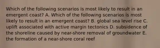 Which of the following scenarios is most likely to result in an emergent coast? A. Which of the following scenarios is most likely to result in an emergent coast? B. global sea level rise C. uplift associated with active margin tectonics D. subsidence of the shoreline caused by near-shore removal of groundwater E. the formation of a near-shore coral reef