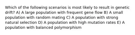 Which of the following scenarios is most likely to result in genetic drift? A) A large population with frequent <a href='https://www.questionai.com/knowledge/kXUaxaYhhJ-gene-flow' class='anchor-knowledge'>gene flow</a> B) A small population with random mating C) A population with strong <a href='https://www.questionai.com/knowledge/kAcbTwWr3l-natural-selection' class='anchor-knowledge'>natural selection</a> D) A population with high mutation rates E) A population with balanced polymorphism