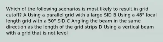 Which of the following scenarios is most likely to result in grid cutoff? A Using a parallel grid with a large SID B Using a 48" focal length grid with a 50" SID C Angling the beam in the same direction as the length of the grid strips D Using a vertical beam with a grid that is not level