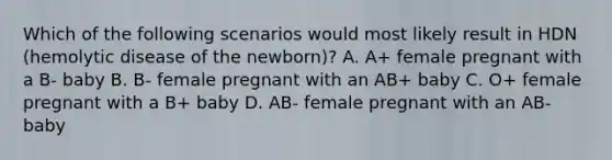 Which of the following scenarios would most likely result in HDN (hemolytic disease of the newborn)? A. A+ female pregnant with a B- baby B. B- female pregnant with an AB+ baby C. O+ female pregnant with a B+ baby D. AB- female pregnant with an AB- baby