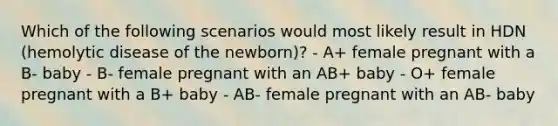 Which of the following scenarios would most likely result in HDN (hemolytic disease of the newborn)? - A+ female pregnant with a B- baby - B- female pregnant with an AB+ baby - O+ female pregnant with a B+ baby - AB- female pregnant with an AB- baby