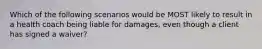 Which of the following scenarios would be MOST likely to result in a health coach being liable for damages, even though a client has signed a waiver?