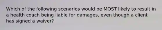 Which of the following scenarios would be MOST likely to result in a health coach being liable for damages, even though a client has signed a waiver?