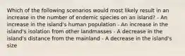 Which of the following scenarios would most likely result in an increase in the number of endemic species on an island? - An increase in the island's human population - An increase in the island's isolation from other landmasses - A decrease in the island's distance from the mainland - A decrease in the island's size