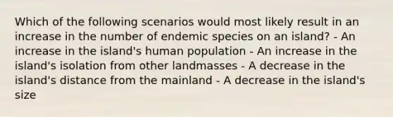 Which of the following scenarios would most likely result in an increase in the number of endemic species on an island? - An increase in the island's human population - An increase in the island's isolation from other landmasses - A decrease in the island's distance from the mainland - A decrease in the island's size