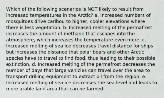 Which of the following scenarios is NOT likely to result from increased temperatures in the Arctic? a. Increased numbers of mosquitoes drive caribou to higher, cooler elevations where there is less vegetation. b. Increased melting of the permafrost increases the amount of methane that escapes into the atmosphere, which increases the temperature even more. c. Increased melting of sea ice decreases travel distance for ships but increases the distance that polar bears and other Arctic species have to travel to find food, thus leading to their possible extinction. d. Increased melting of the permafrost decreases the number of days that large vehicles can travel over the area to transport drilling equipment to extract oil from the region. e. Increased melting of sea ice decreases the sea level and leads to more arable land area that can be farmed.