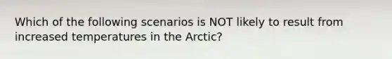 Which of the following scenarios is NOT likely to result from increased temperatures in the Arctic?